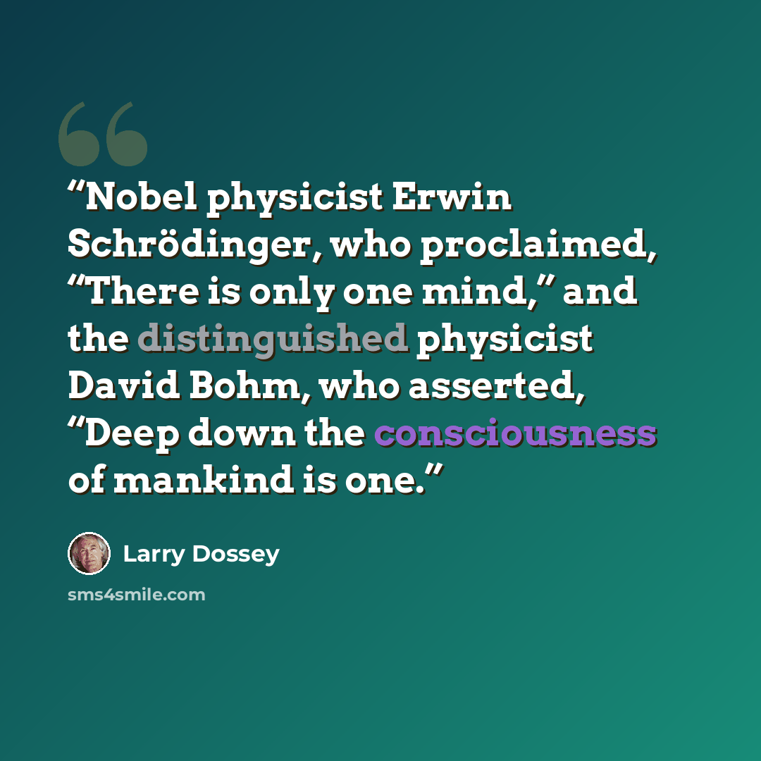 “Nobel physicist Erwin Schrödinger, who proclaimed, “There is only one mind,” and the distinguished physicist David Bohm, who asserted, “Deep down the consciousness of mankind is one.” quote by Larry Dossey