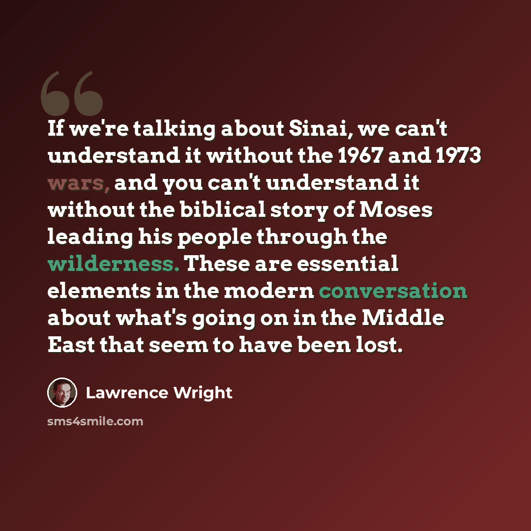 “If we're talking about Sinai, we can't understand it without the 1967 and 1973 wars, and you can't understand it without the biblical story of Moses leading his people through the wilderness. These are essential elements in the modern conversation about what's going on in the Middle East that seem…” quote by Lawrence Wright