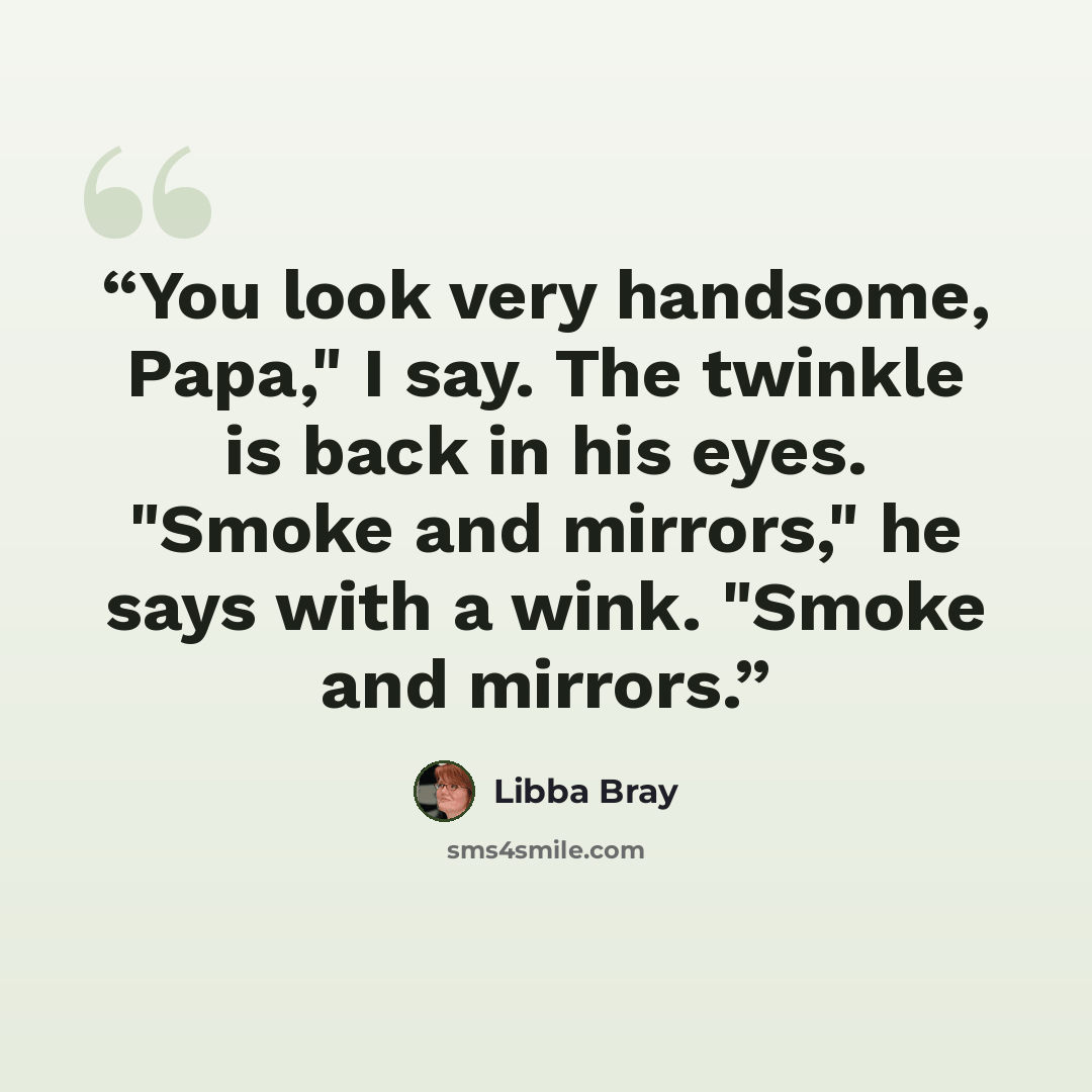 “You look very handsome, Papa," I say. The twinkle is back in his eyes. "Smoke and mirrors," he says with a wink. "Smoke and mirrors.” quote by Libba Bray