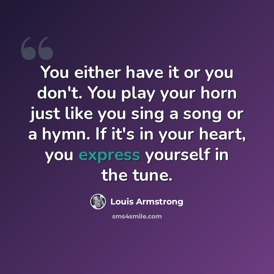 “You either have it or you don't. You play your horn just like you sing a song or a hymn. If it's in your heart, you express yourself in the tune.” quote by Louis Armstrong