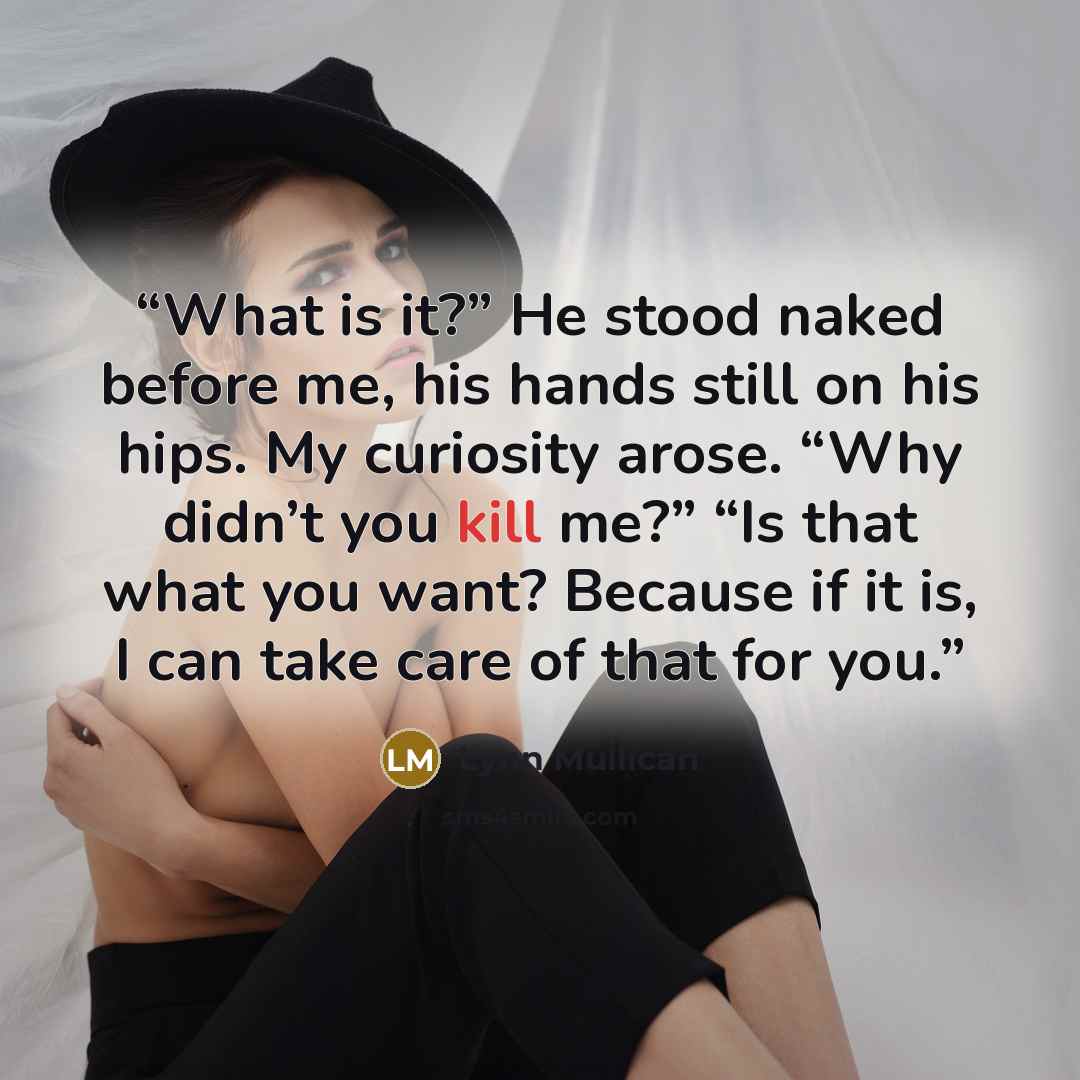 “What is it?” He stood naked before me, his hands still on his hips. My curiosity arose. “Why didn’t you kill me?” “Is that what you want? Because if it is, I can take care of that for you.” quote by Lynn Mullican
