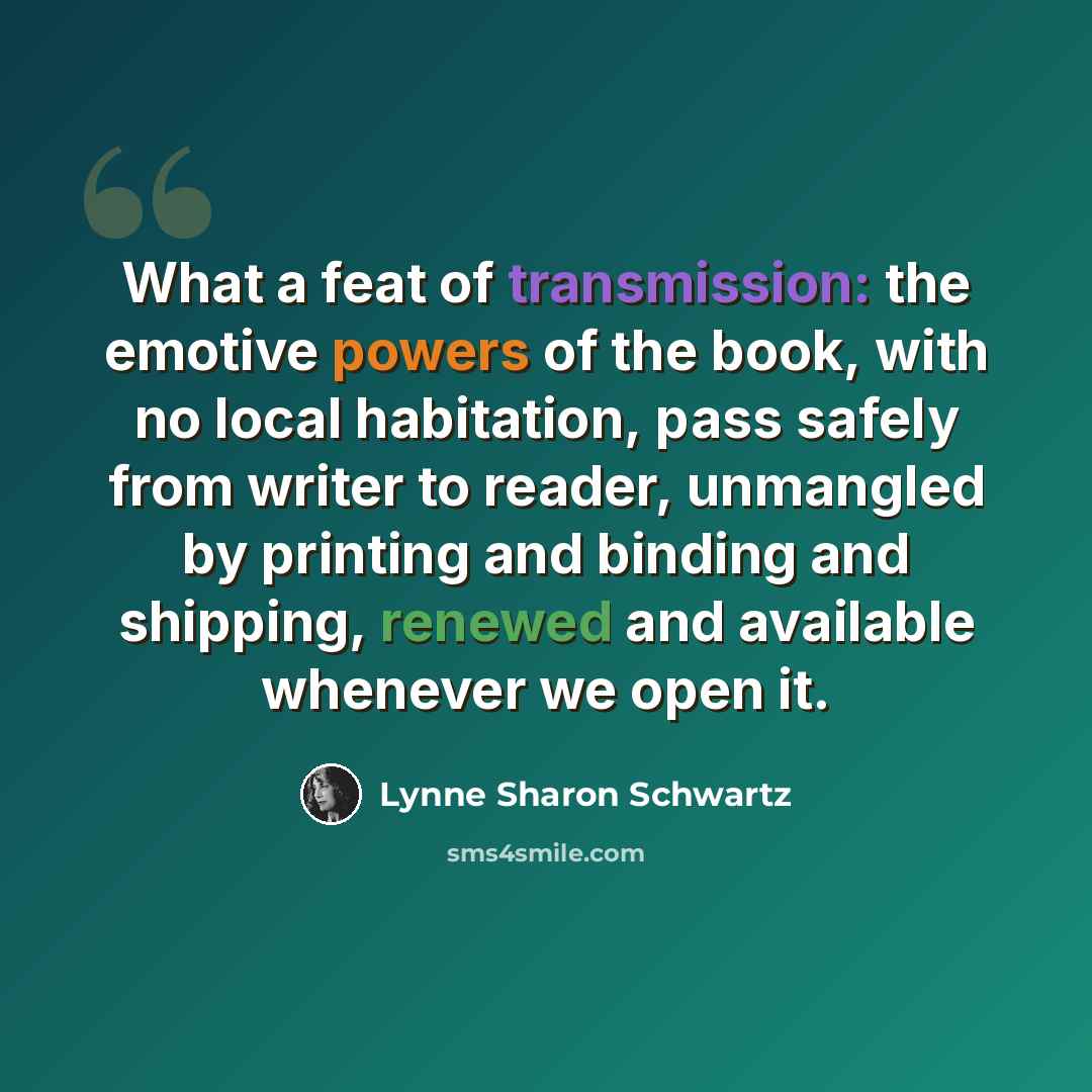 “What a feat of transmission: the emotive powers of the book, with no local habitation, pass safely from writer to reader, unmangled by printing and binding and shipping, renewed and available whenever we open it.” quote by Lynne Sharon Schwartz