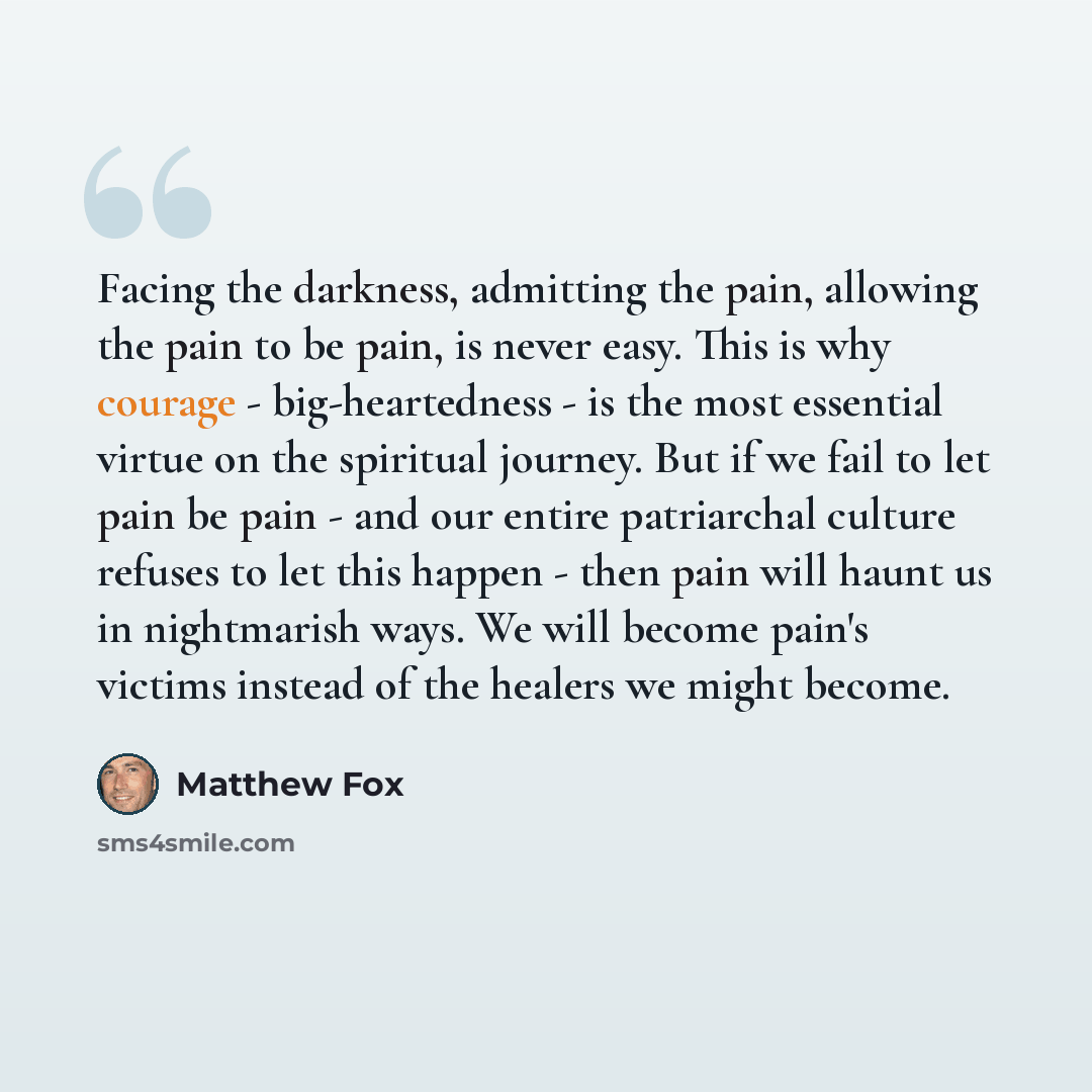 “Facing the darkness, admitting the pain, allowing the pain to be pain, is never easy. This is why courage - big-heartedness - is the most essential virtue on the spiritual journey. But if we fail to let pain be pain - and our entire patriarchal culture refuses to let this happen - then pain will…” quote by Matthew Fox