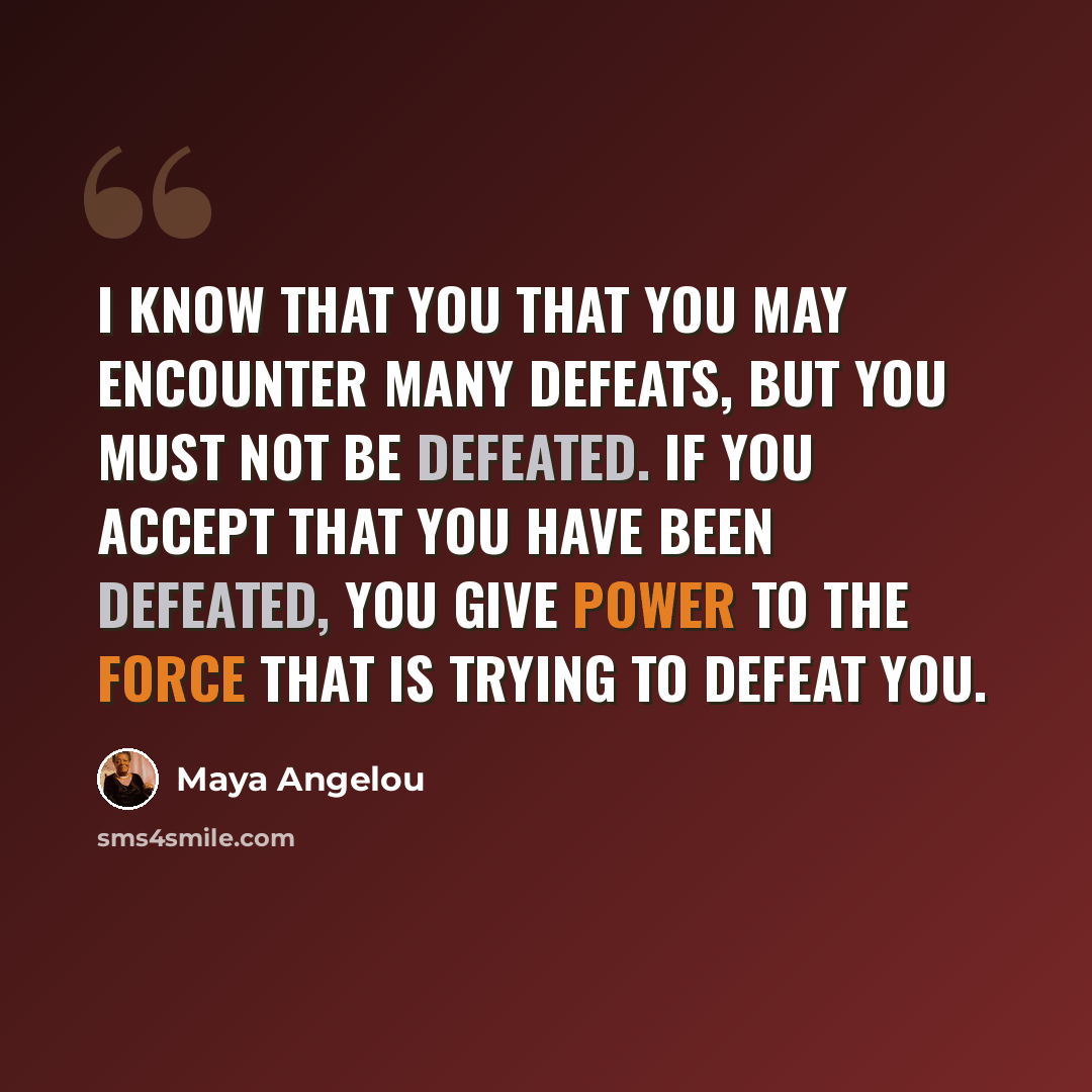 “I know that you that you may encounter many defeats, but you must not be defeated. If you accept that you have been defeated, you give power to the force that is trying to defeat you.” quote by Maya Angelou