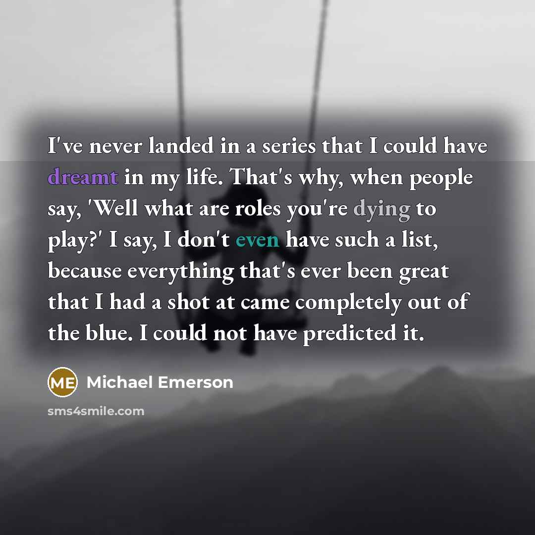 “I've never landed in a series that I could have dreamt in my life. That's why, when people say, 'Well what are roles you're dying to play?' I say, I don't even have such a list, because everything that's ever been great that I had a shot at came completely out of the blue. I could not have…” quote by Michael Emerson