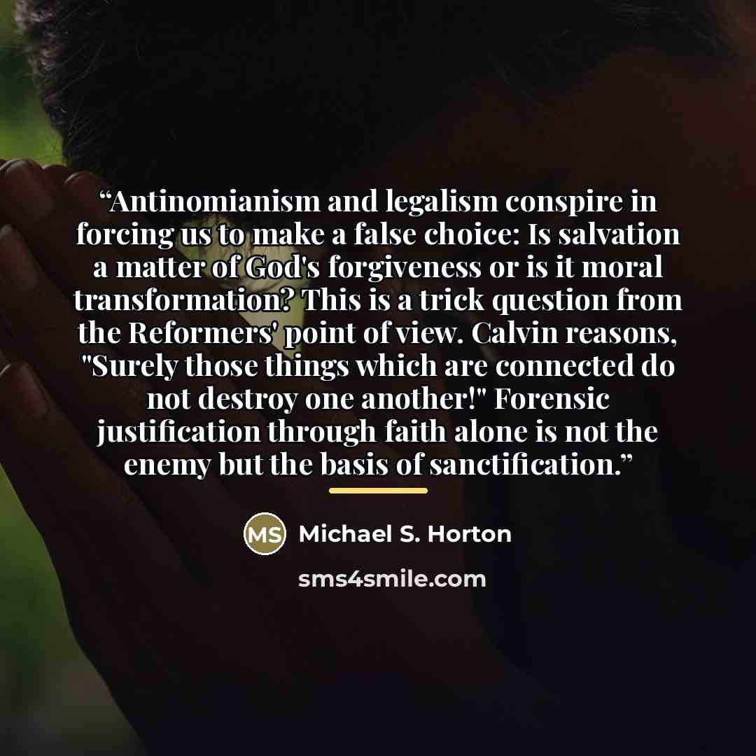 “Antinomianism and legalism conspire in forcing us to make a false choice: Is salvation a matter of God's forgiveness or is it moral transformation? This is a trick question from the Reformers' point of view. Calvin reasons, "Surely those things which are connected do not destroy one another!"…” quote by Michael S. Horton