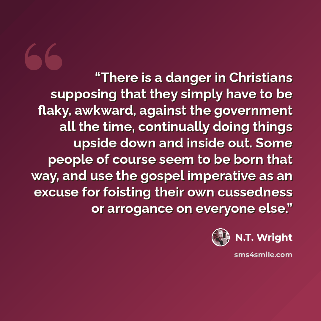 “There is a danger in Christians supposing that they simply have to be flaky, awkward, against the government all the time, continually doing things upside down and inside out. Some people of course seem to be born that way, and use the gospel imperative as an excuse for foisting their own…” quote by N.T. Wright