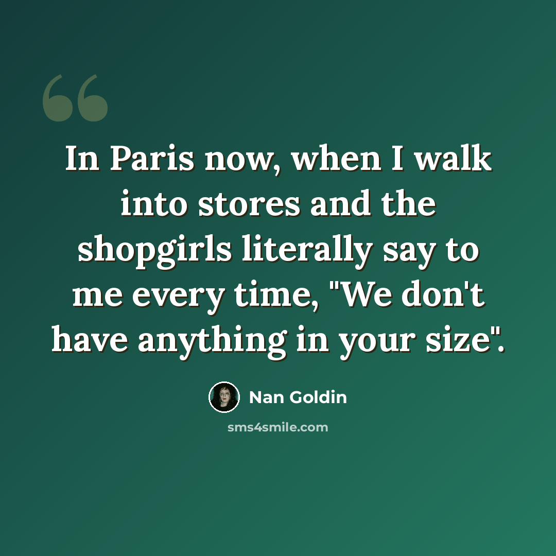 “In Paris now, when I walk into stores and the shopgirls literally say to me every time, "We don't have anything in your size".” quote by Nan Goldin