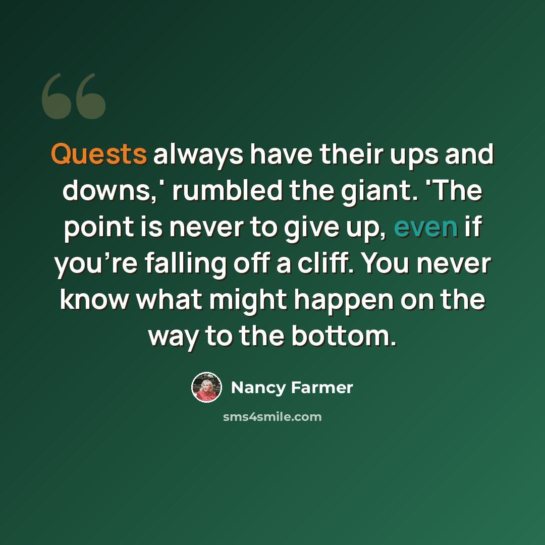 “Quests always have their ups and downs,' rumbled the giant. 'The point is never to give up, even if you're falling off a cliff. You never know what might happen on the way to the bottom.” quote by Nancy Farmer