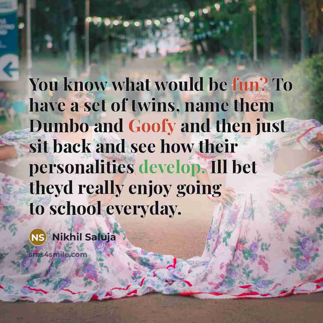 “You know what would be fun? To have a set of twins, name them Dumbo and Goofy and then just sit back and see how their personalities develop. Ill bet theyd really enjoy going to school everyday.” quote by Nikhil Saluja