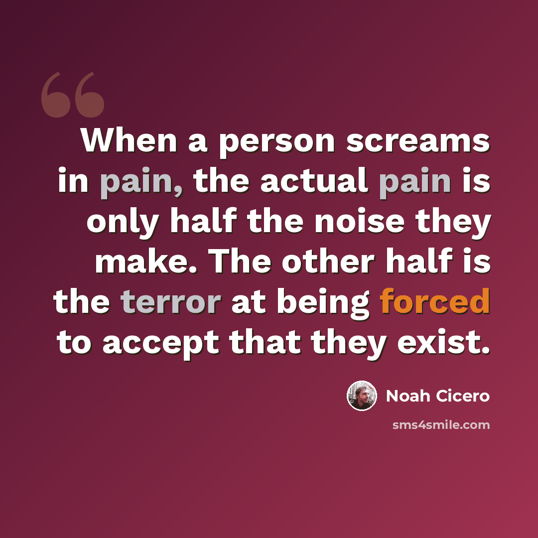 “When a person screams in pain, the actual pain is only half the noise they make. The other half is the terror at being forced to accept that they exist.” quote by Noah Cicero