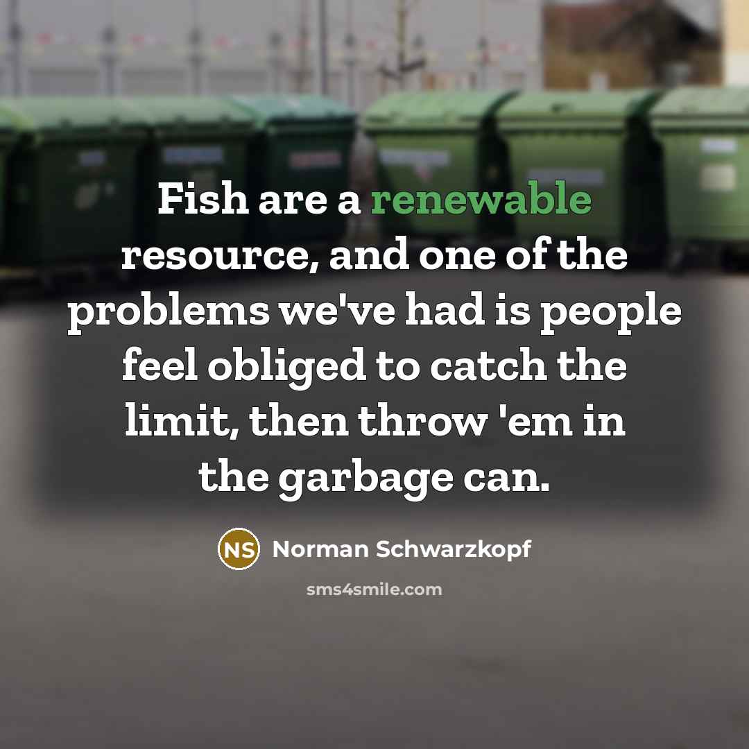 “Fish are a renewable resource, and one of the problems we've had is people feel obliged to catch the limit, then throw 'em in the garbage can.” quote by Norman Schwarzkopf