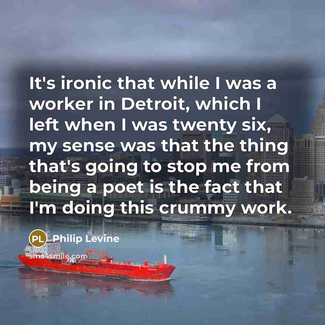 “It's ironic that while I was a worker in Detroit, which I left when I was twenty six, my sense was that the thing that's going to stop me from being a poet is the fact that I'm doing this crummy work.” quote by Philip Levine