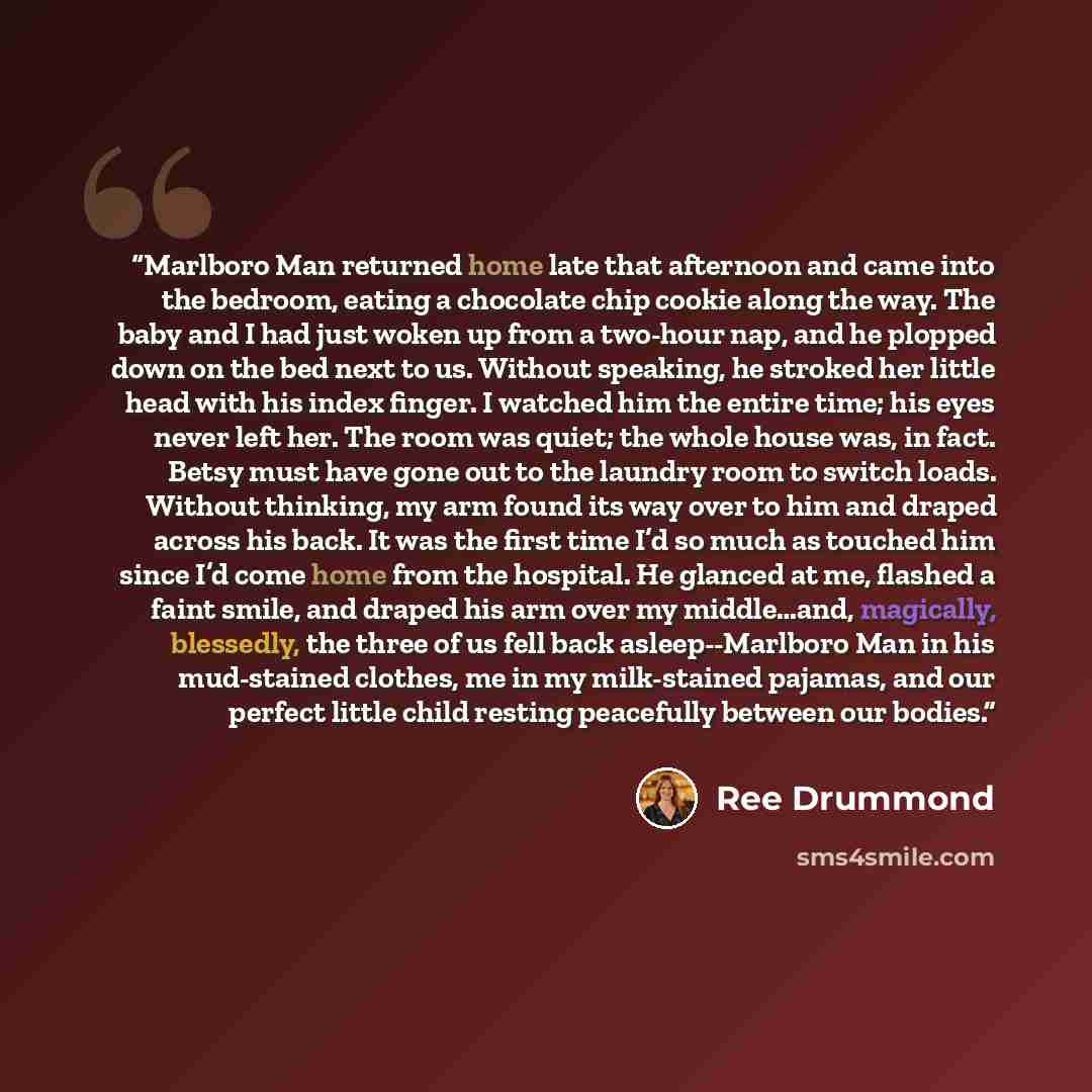 “Marlboro Man returned home late that afternoon and came into the bedroom, eating a chocolate chip cookie along the way. The baby and I had just woken up from a two-hour nap, and he plopped down on the bed next to us. Without speaking, he stroked her little head with his index finger. I watched him…” quote by Ree Drummond