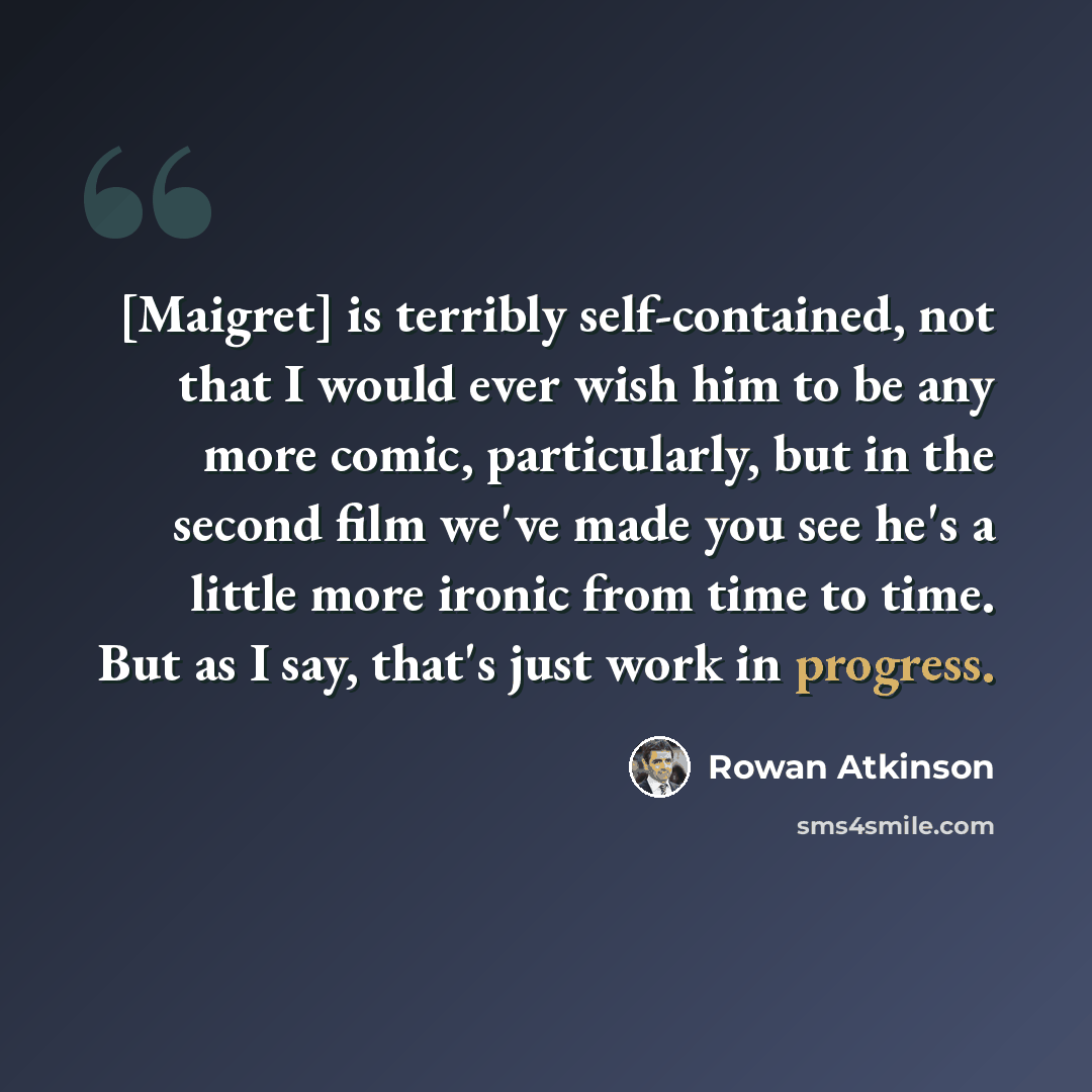 “[Maigret] is terribly self-contained, not that I would ever wish him to be any more comic, particularly, but in the second film we've made you see he's a little more ironic from time to time. But as I say, that's just work in progress.” quote by Rowan Atkinson