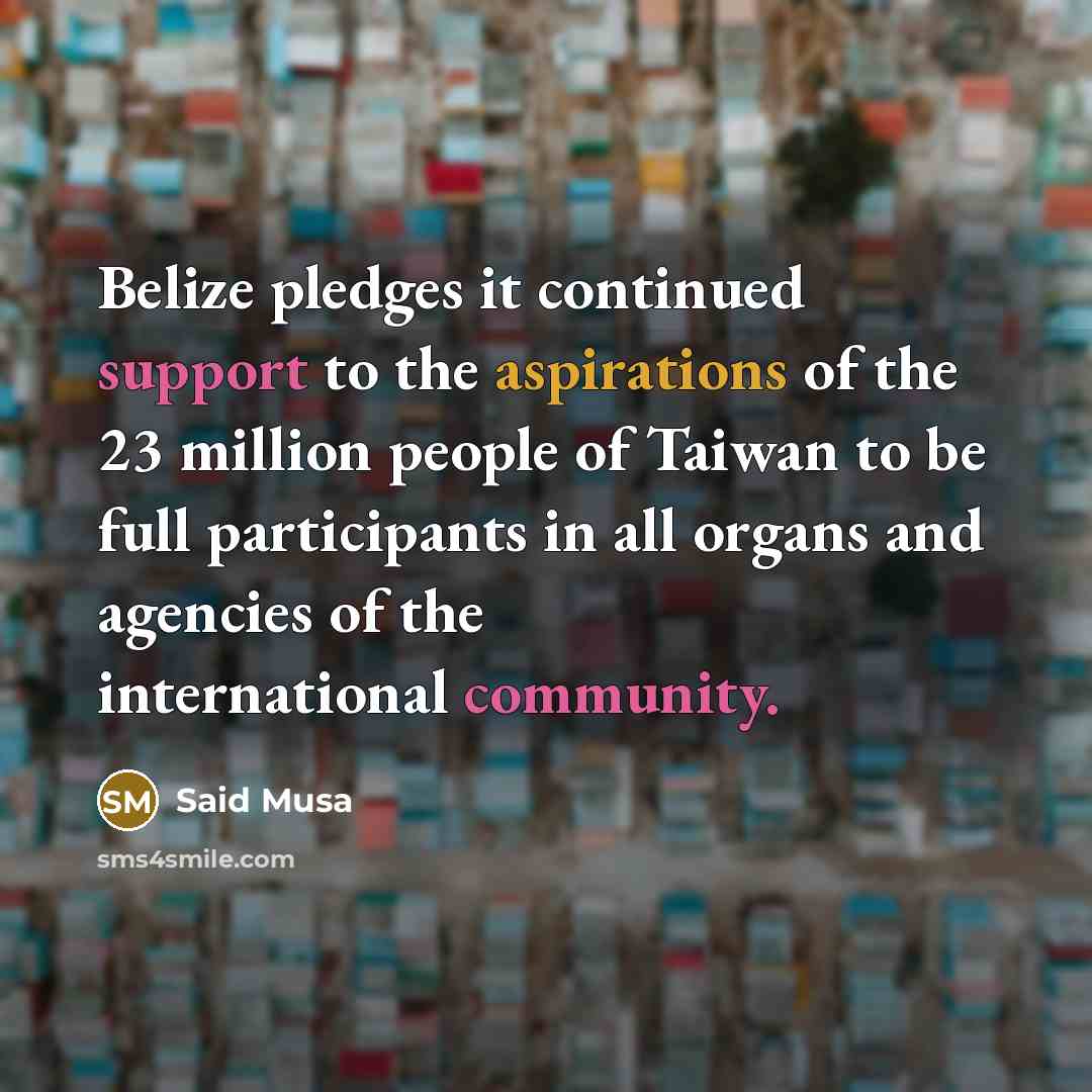 “Belize pledges it continued support to the aspirations of the 23 million people of Taiwan to be full participants in all organs and agencies of the international community.” quote by Said Musa