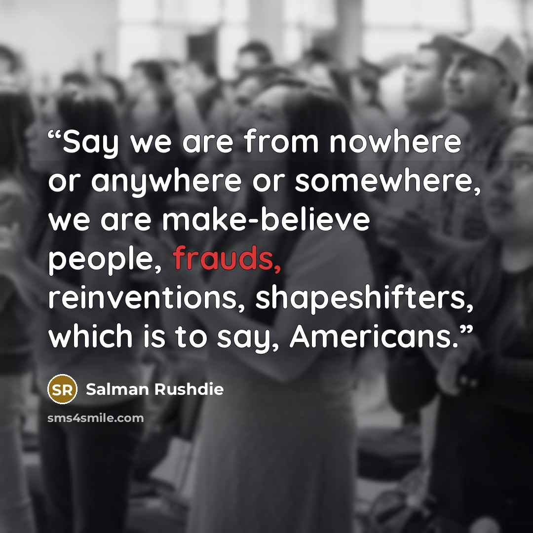 “Say we are from nowhere or anywhere or somewhere, we are make-believe people, frauds, reinventions, shapeshifters, which is to say, Americans.” quote by Salman Rushdie