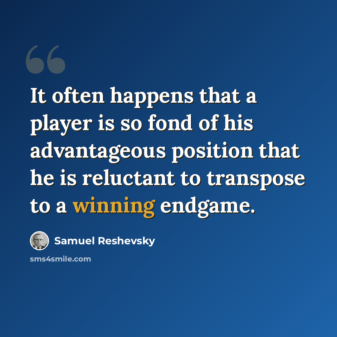 “It often happens that a player is so fond of his advantageous position that he is reluctant to transpose to a winning endgame.” quote by Samuel Reshevsky
