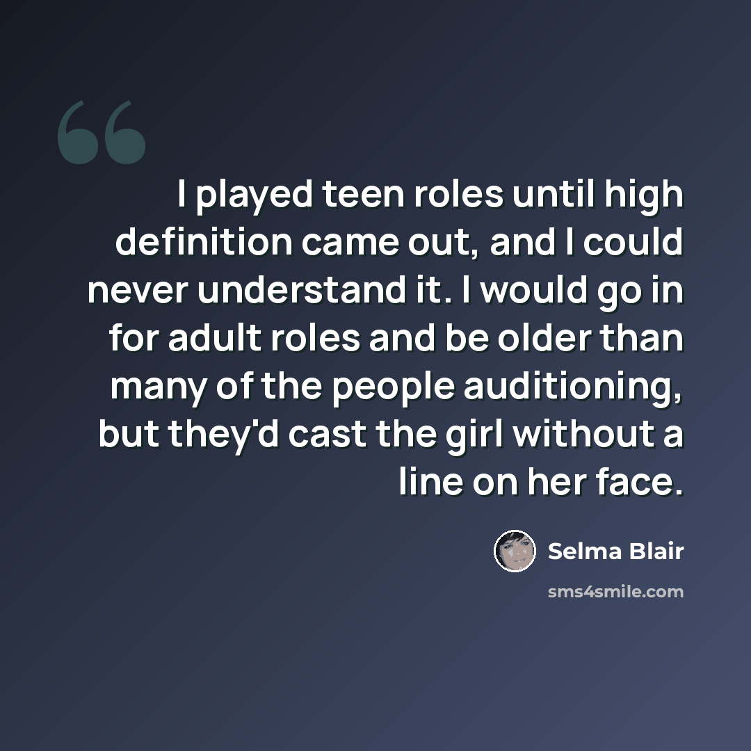 “I played teen roles until high definition came out, and I could never understand it. I would go in for adult roles and be older than many of the people auditioning, but they'd cast the girl without a line on her face.” quote by Selma Blair