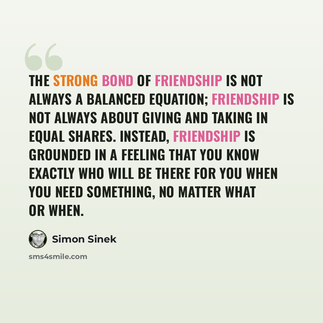 “The strong bond of friendship is not always a balanced equation; friendship is not always about giving and taking in equal shares. Instead, friendship is grounded in a feeling that you know exactly who will be there for you when you need something, no matter what or when.” quote by Simon Sinek