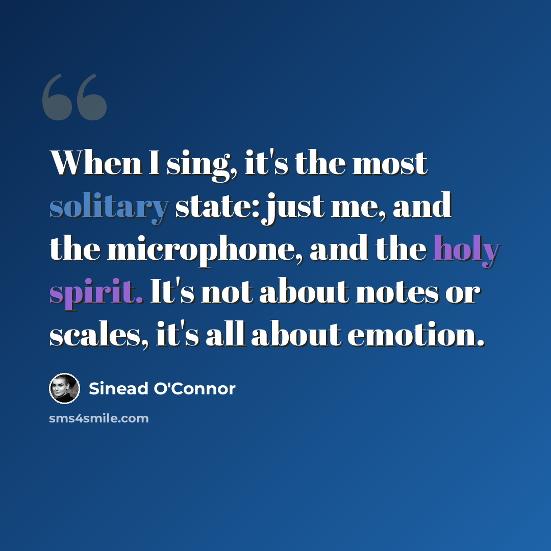 “When I sing, it's the most solitary state: just me, and the microphone, and the holy spirit. It's not about notes or scales, it's all about emotion.” quote by Sinead O'Connor