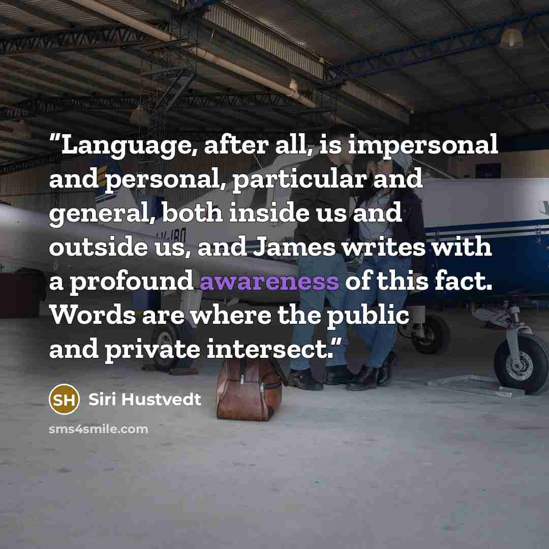 “Language, after all, is impersonal and personal, particular and general, both inside us and outside us, and James writes with a profound awareness of this fact. Words are where the public and private intersect.” quote by Siri Hustvedt