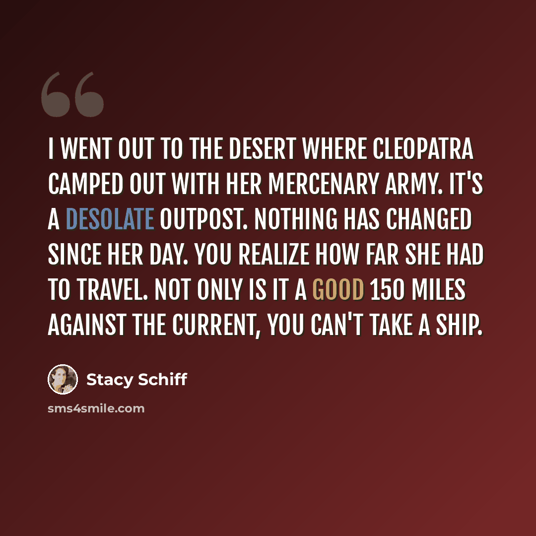 “I went out to the desert where Cleopatra camped out with her mercenary army. It's a desolate outpost. Nothing has changed since her day. You realize how far she had to travel. Not only is it a good 150 miles against the current, you can't take a ship.” quote by Stacy Schiff
