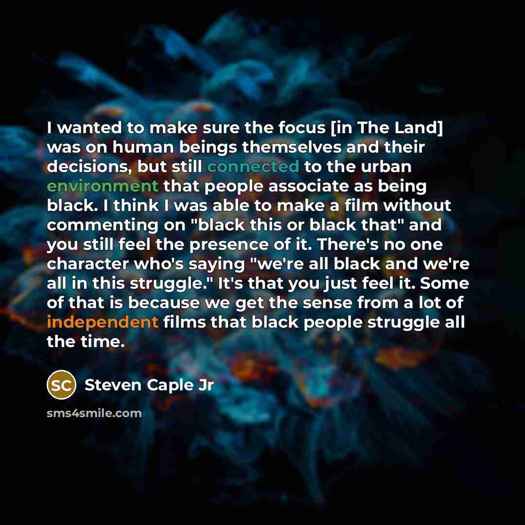 “I wanted to make sure the focus [in The Land] was on human beings themselves and their decisions, but still connected to the urban environment that people associate as being black. I think I was able to make a film without commenting on "black this or black that" and you still feel the presence of…” quote by Steven Caple Jr