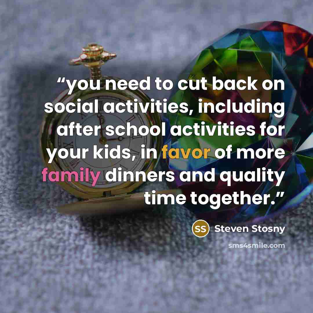 “you need to cut back on social activities, including after school activities for your kids, in favor of more family dinners and quality time together.” quote by Steven Stosny