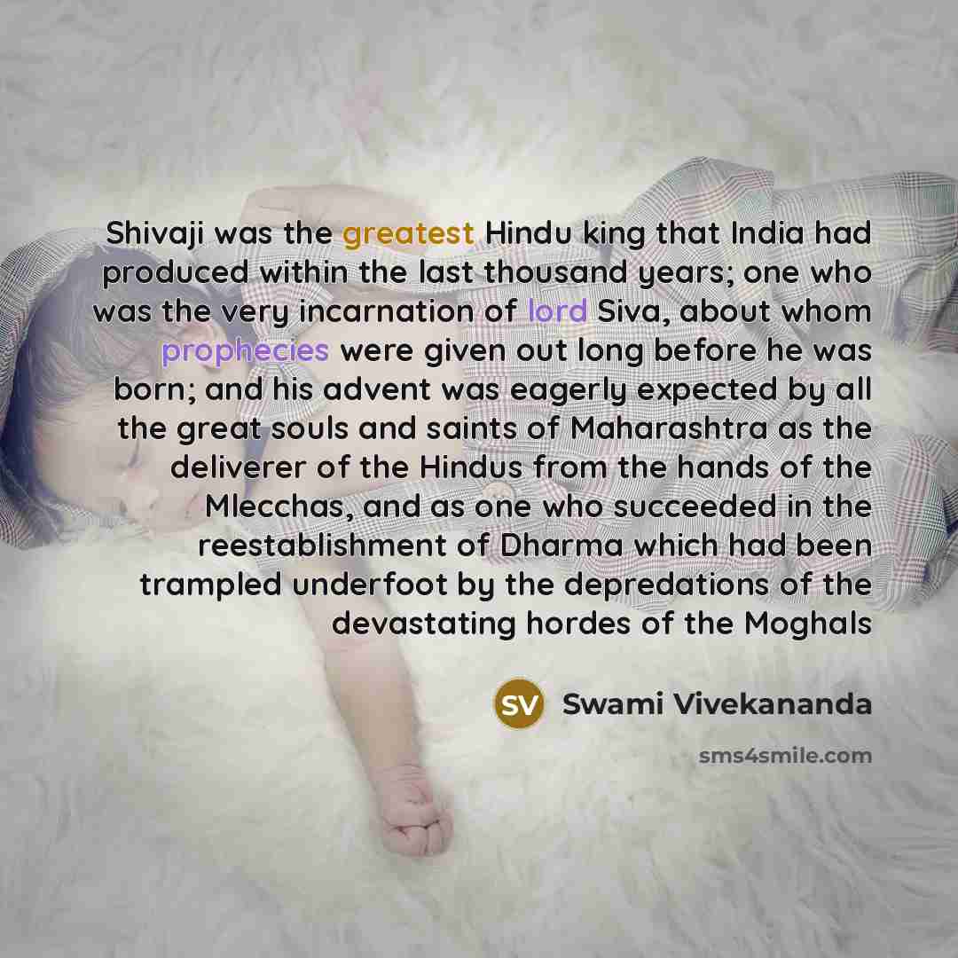 “Shivaji was the greatest Hindu king that India had produced within the last thousand years; one who was the very incarnation of lord Siva, about whom prophecies were given out long before he was born; and his advent was eagerly expected by all the great souls and saints of Maharashtra as the…” quote by Swami Vivekananda