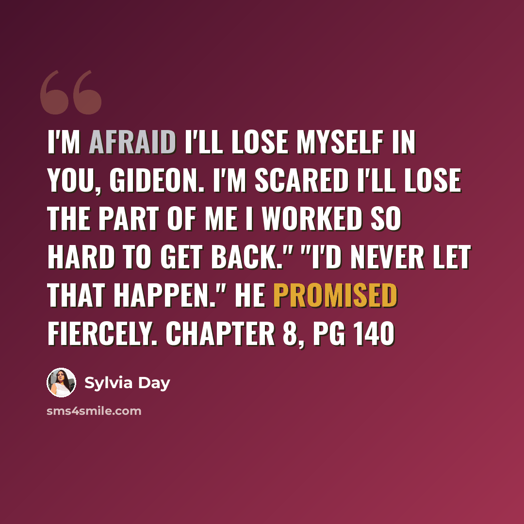 “I'm afraid I'll lose myself in you, Gideon. I'm scared I'll lose the part of me I worked so hard to get back." "I'd never let that happen." he promised fiercely. Chapter 8, pg 140” quote by Sylvia Day