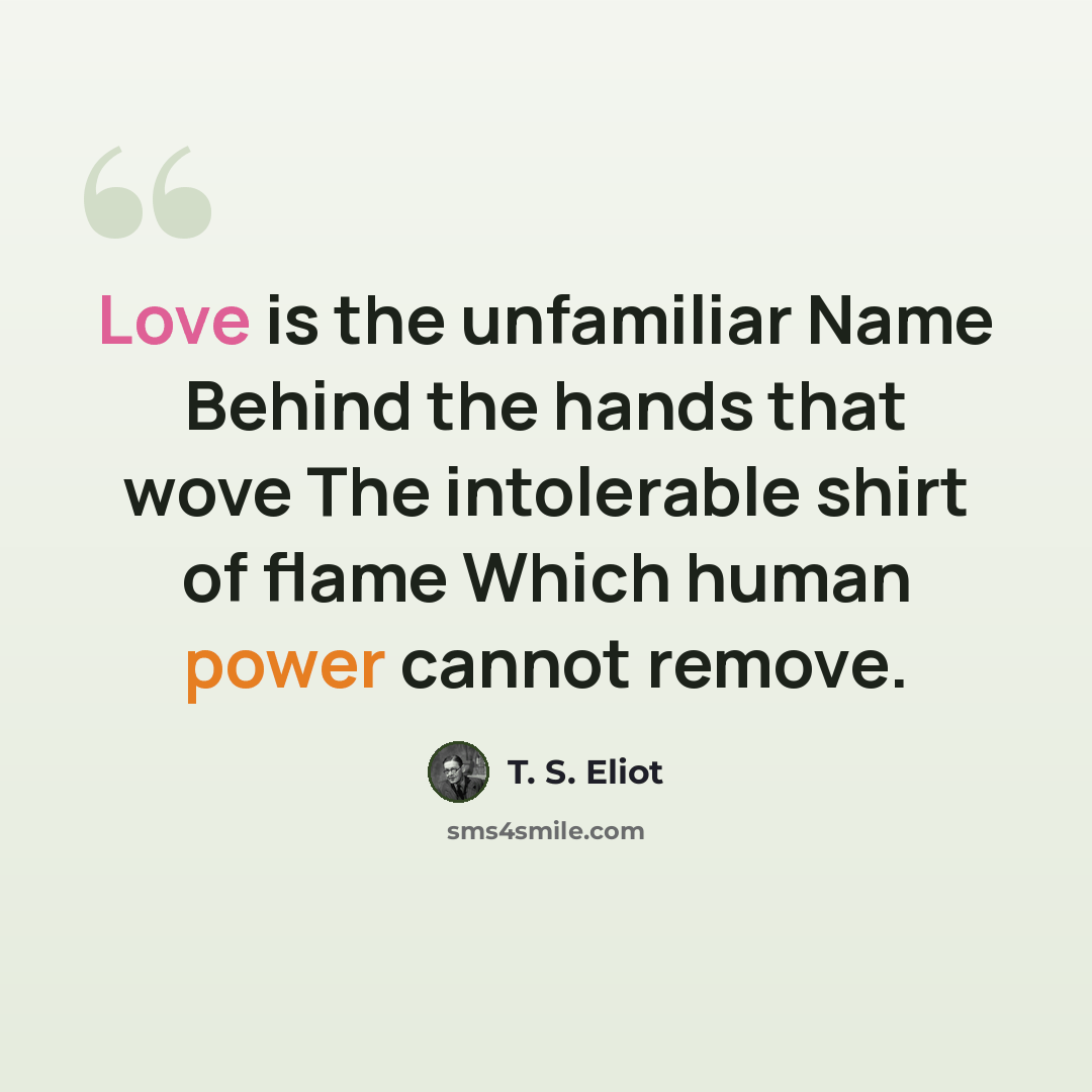 “Love is the unfamiliar Name Behind the hands that wove The intolerable shirt of flame Which human power cannot remove.” quote by T. S. Eliot