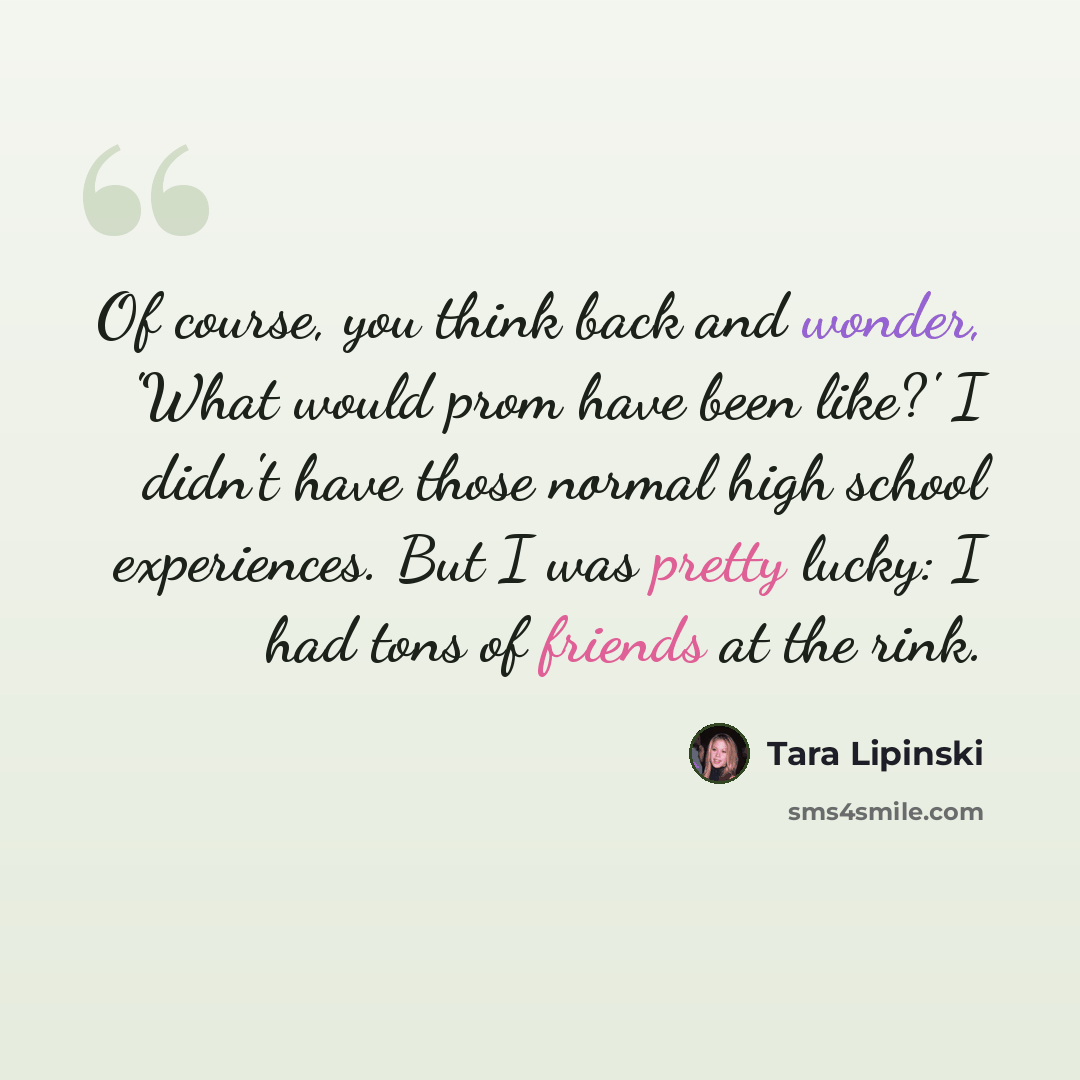 “Of course, you think back and wonder, 'What would prom have been like?' I didn't have those normal high school experiences. But I was pretty lucky: I had tons of friends at the rink.” quote by Tara Lipinski