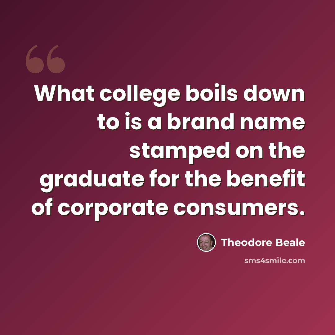 “What college boils down to is a brand name stamped on the graduate for the benefit of corporate consumers.” quote by Theodore Beale