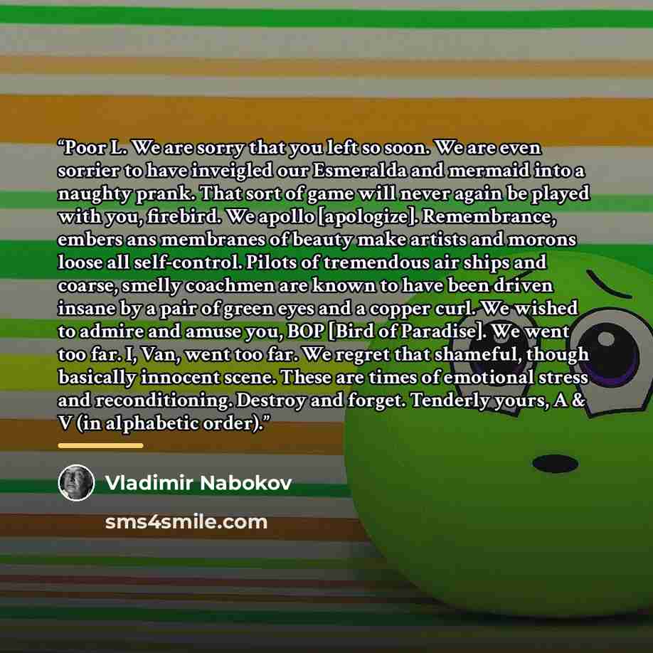 “Poor L. We are sorry that you left so soon. We are even sorrier to have inveigled our Esmeralda and mermaid into a naughty prank. That sort of game will never again be played with you, firebird. We apollo [apologize]. Remembrance, embers ans membranes of beauty make artists and morons loose all…” quote by Vladimir Nabokov
