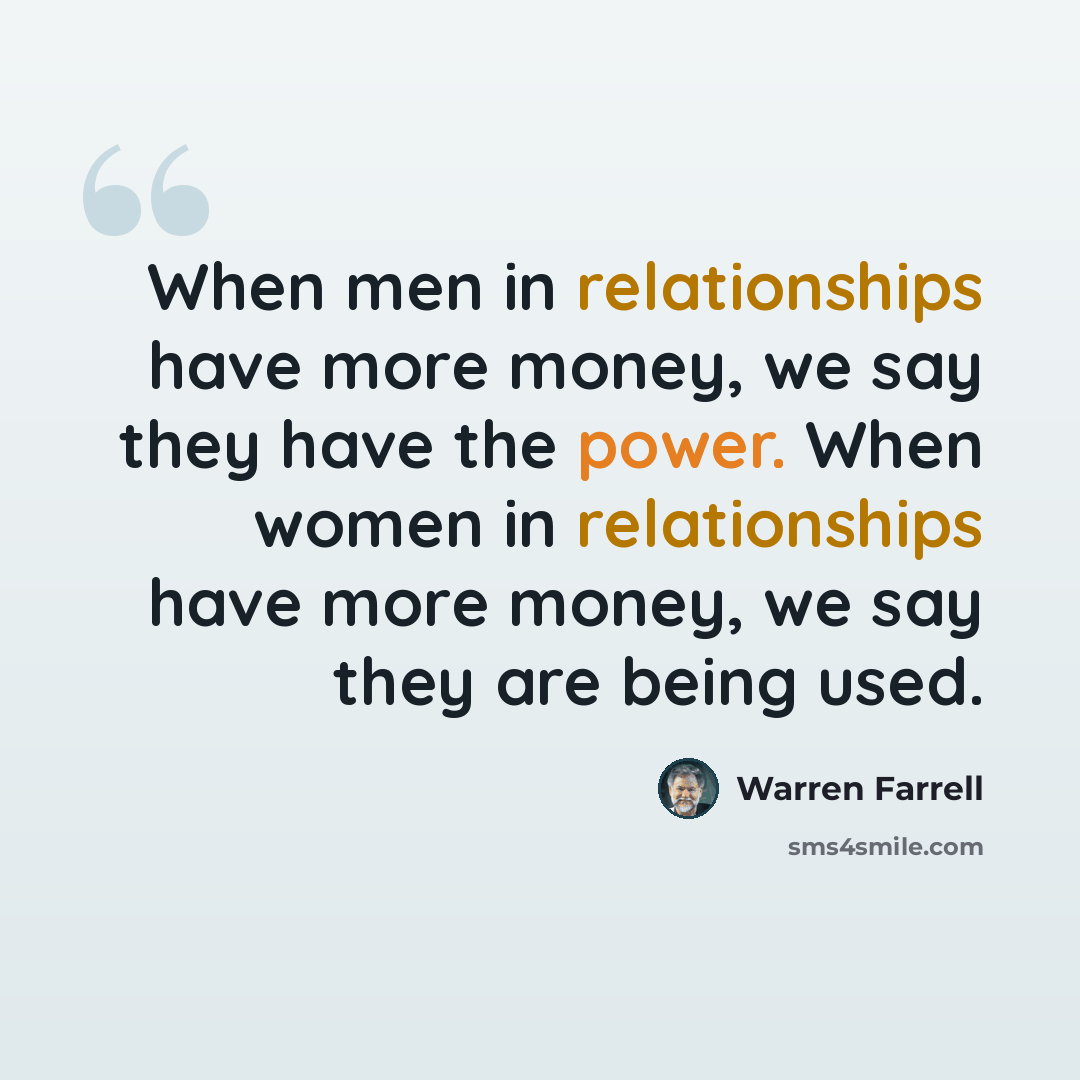 “When men in relationships have more money, we say they have the power. When women in relationships have more money, we say they are being used.” quote by Warren Farrell