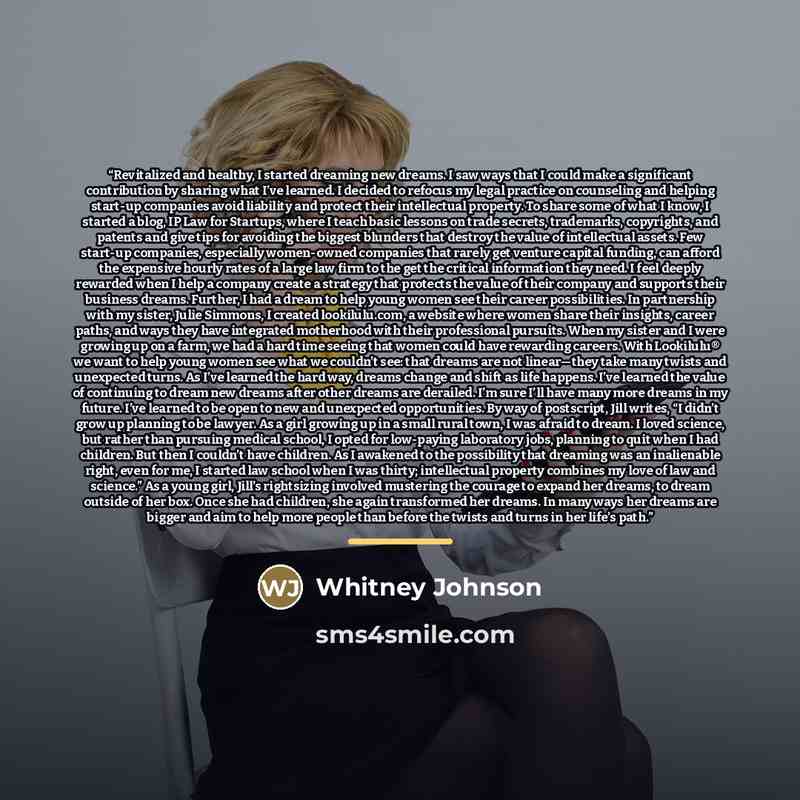 “Revitalized and healthy, I started dreaming new dreams. I saw ways that I could make a significant contribution by sharing what I’ve learned. I decided to refocus my legal practice on counseling and helping start-up companies avoid liability and protect their intellectual property. To share some…” quote by Whitney Johnson