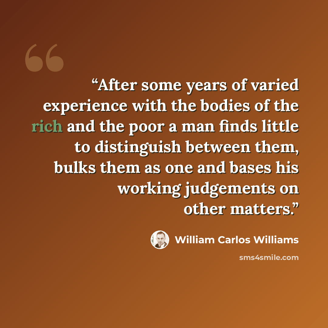 “After some years of varied experience with the bodies of the rich and the poor a man finds little to distinguish between them, bulks them as one and bases his working judgements on other matters.” quote by William Carlos Williams