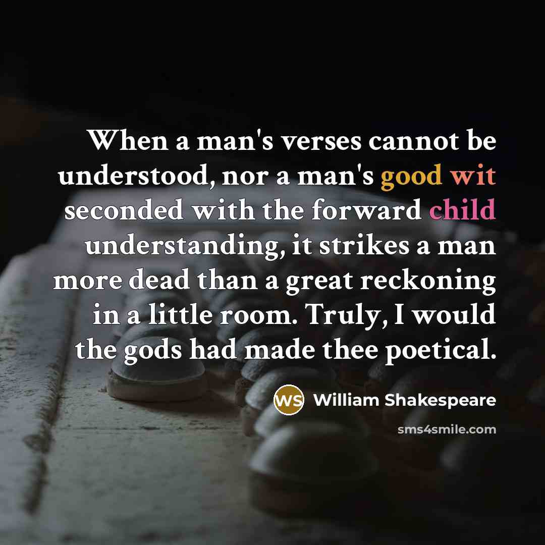 “When a man's verses cannot be understood, nor a man's good wit seconded with the forward child understanding, it strikes a man more dead than a great reckoning in a little room. Truly, I would the gods had made thee poetical.” quote by William Shakespeare