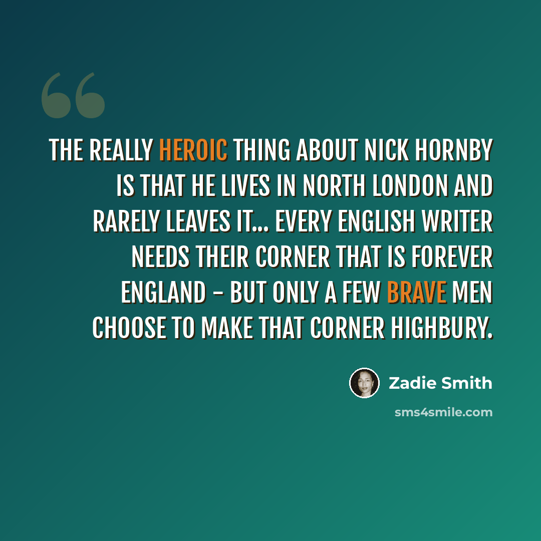 “The really heroic thing about Nick Hornby is that he lives in north London and rarely leaves it... Every English writer needs their corner that is forever England - but only a few brave men choose to make that corner Highbury.” quote by Zadie Smith