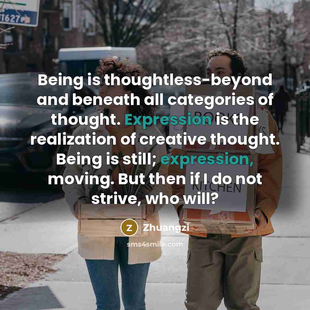 “Being is thoughtless-beyond and beneath all categories of thought. Expression is the realization of creative thought. Being is still; expression, moving. But then if I do not strive, who will?” quote by Zhuangzi