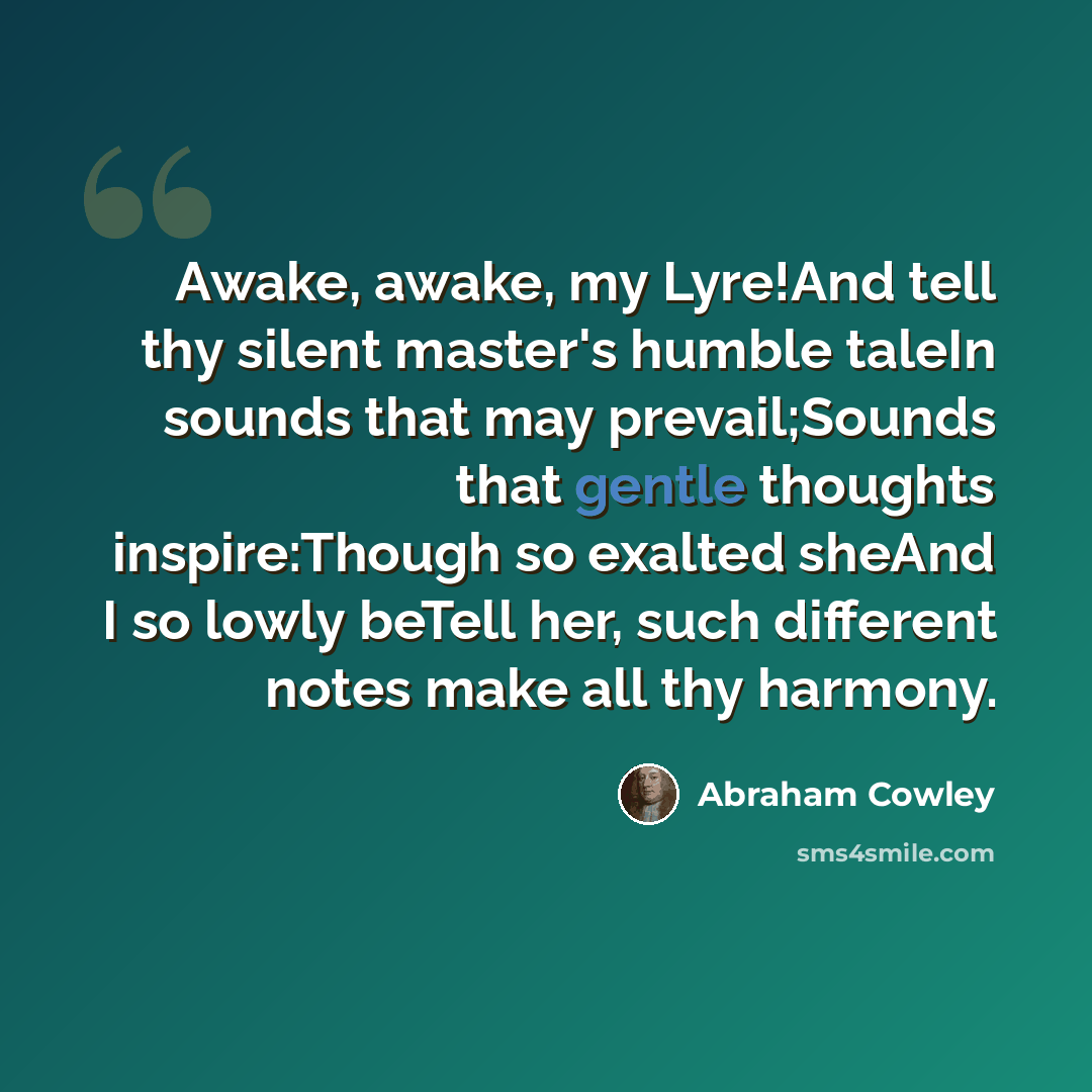 “Awake, awake, my Lyre!And tell thy silent master's humble taleIn sounds that may prevail;Sounds that gentle thoughts inspire:Though so exalted sheAnd I so lowly beTell her, such different notes make all thy harmony.” quote by Abraham Cowley