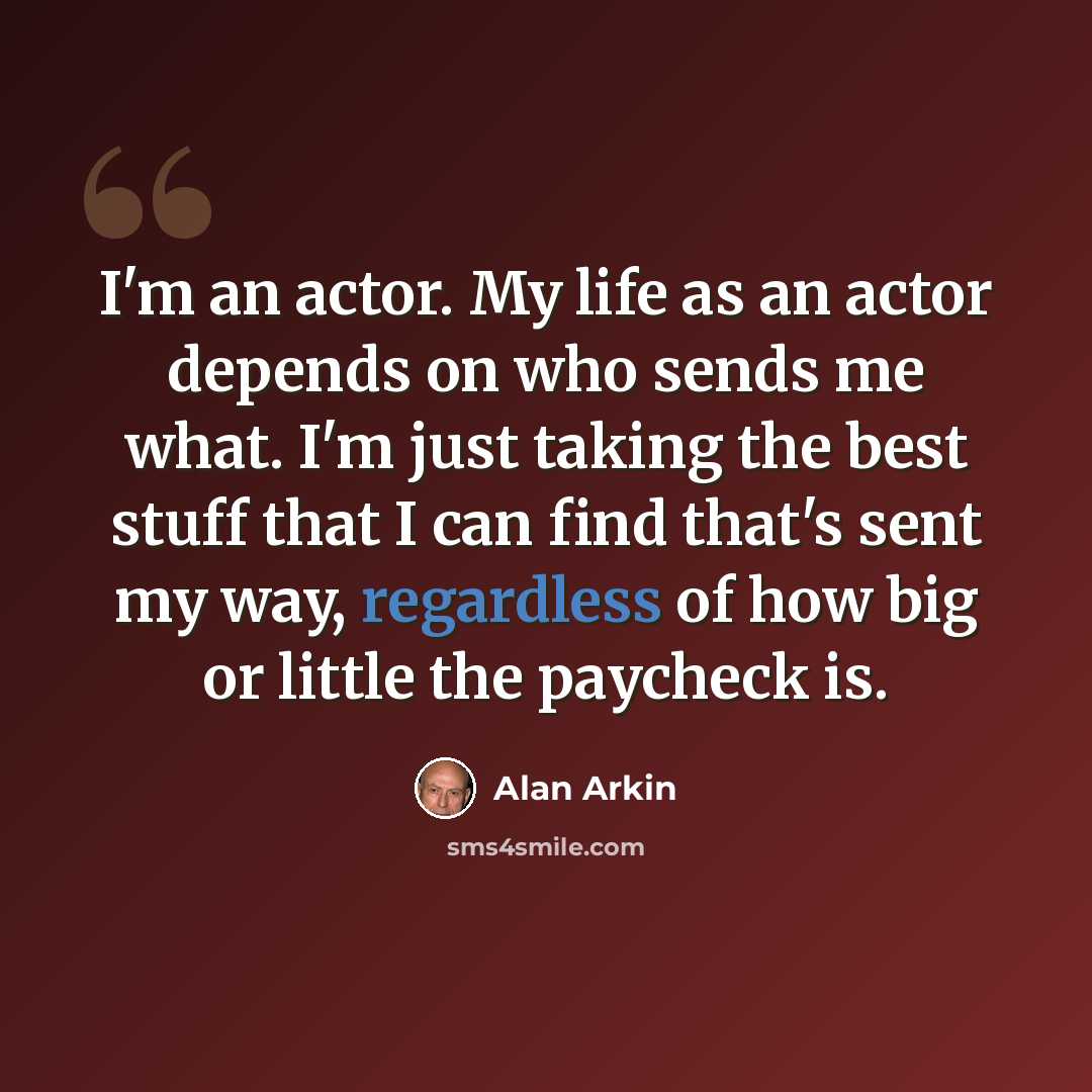 “I'm an actor. My life as an actor depends on who sends me what. I'm just taking the best stuff that I can find that's sent my way, regardless of how big or little the paycheck is.” quote by Alan Arkin