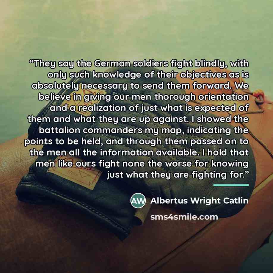 “They say the German soldiers fight blindly, with only such knowledge of their objectives as is absolutely necessary to send them forward. We believe in giving our men thorough orientation and a realization of just what is expected of them and what they are up against. I showed the battalion…” quote by Albertus Wright Catlin