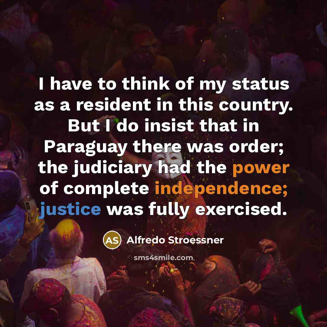 “I have to think of my status as a resident in this country. But I do insist that in Paraguay there was order; the judiciary had the power of complete independence; justice was fully exercised.” quote by Alfredo Stroessner