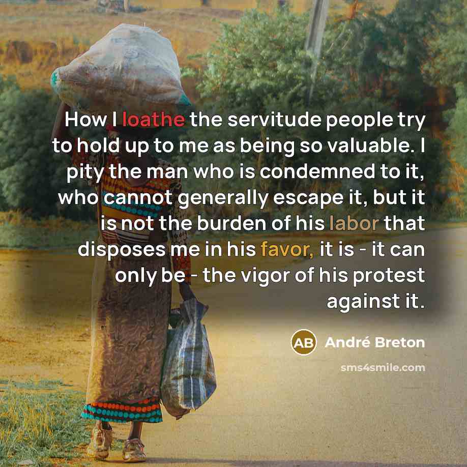 “How I loathe the servitude people try to hold up to me as being so valuable. I pity the man who is condemned to it, who cannot generally escape it, but it is not the burden of his labor that disposes me in his favor, it is - it can only be - the vigor of his protest against it.” quote by Andre Breton