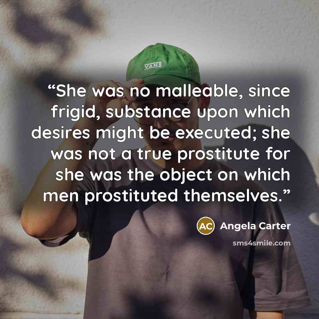 “She was no malleable, since frigid, substance upon which desires might be executed; she was not a true prostitute for she was the object on which men prostituted themselves.” quote by Angela Carter