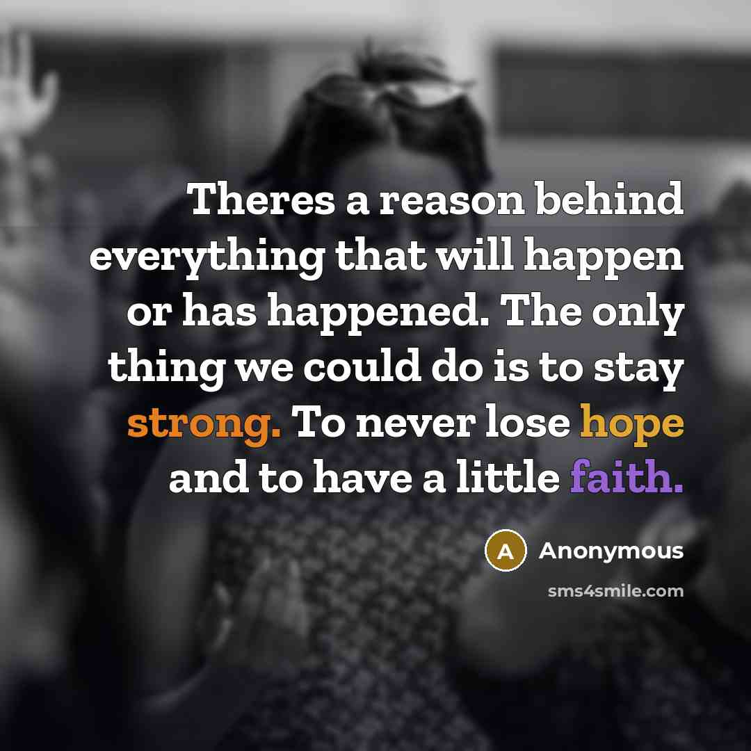 “Theres a reason behind everything that will happen or has happened. The only thing we could do is to stay strong. To never lose hope and to have a little faith.” quote by Anonymous