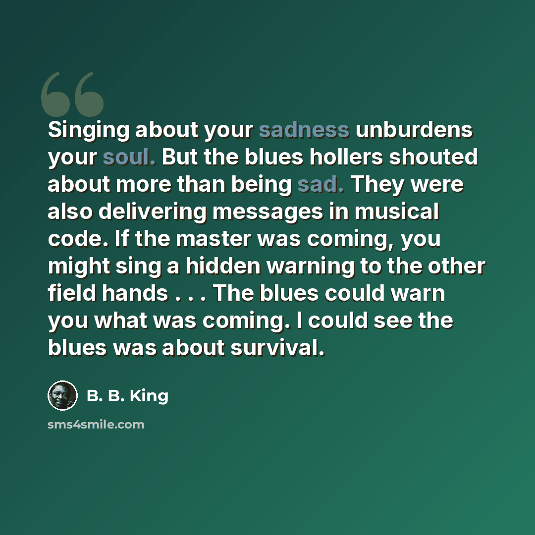 “Singing about your sadness unburdens your soul. But the blues hollers shouted about more than being sad. They were also delivering messages in musical code. If the master was coming, you might sing a hidden warning to the other field hands . . . The blues could warn you what was coming. I could…” quote by B. B. King