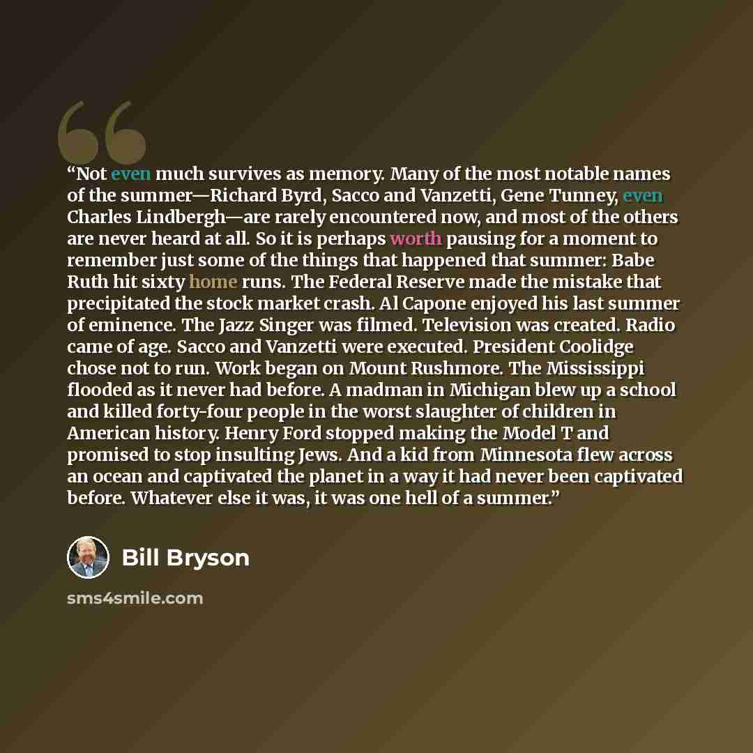 “Not even much survives as memory. Many of the most notable names of the summer—Richard Byrd, Sacco and Vanzetti, Gene Tunney, even Charles Lindbergh—are rarely encountered now, and most of the others are never heard at all. So it is perhaps worth pausing for a moment to remember just some of the…” quote by Bill Bryson